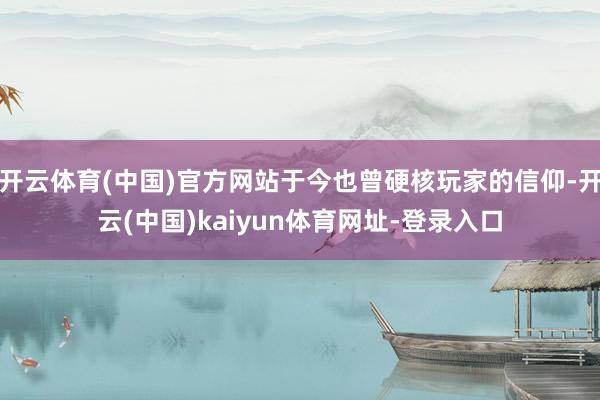 开云体育(中国)官方网站于今也曾硬核玩家的信仰-开云(中国)kaiyun体育网址-登录入口