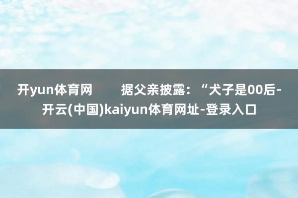 开yun体育网        据父亲披露：“犬子是00后-开云(中国)kaiyun体育网址-登录入口