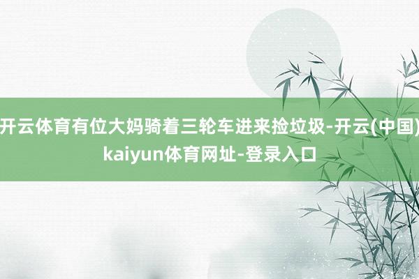 开云体育有位大妈骑着三轮车进来捡垃圾-开云(中国)kaiyun体育网址-登录入口