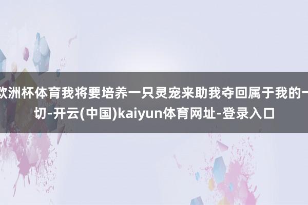欧洲杯体育我将要培养一只灵宠来助我夺回属于我的一切-开云(中国)kaiyun体育网址-登录入口