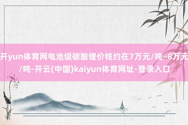 开yun体育网电池级碳酸锂价钱约在7万元/吨~8万元/吨-开云(中国)kaiyun体育网址-登录入口