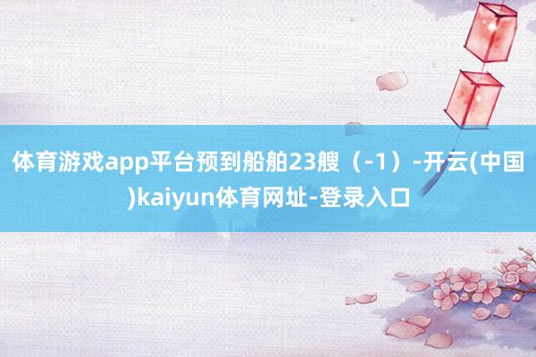 体育游戏app平台预到船舶23艘（-1）-开云(中国)kaiyun体育网址-登录入口