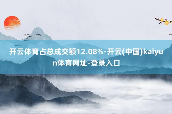 开云体育占总成交额12.08%-开云(中国)kaiyun体育网址-登录入口