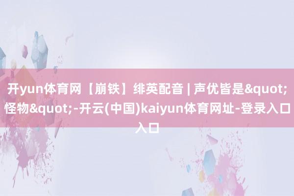 开yun体育网【崩铁】绯英配音 | 声优皆是"怪物"-开云(中国)kaiyun体育网址-登录入口