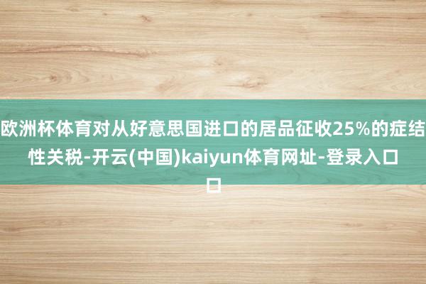 欧洲杯体育对从好意思国进口的居品征收25%的症结性关税-开云(中国)kaiyun体育网址-登录入口