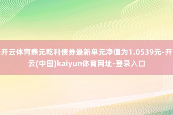 开云体育鑫元乾利债券最新单元净值为1.0539元-开云(中国)kaiyun体育网址-登录入口
