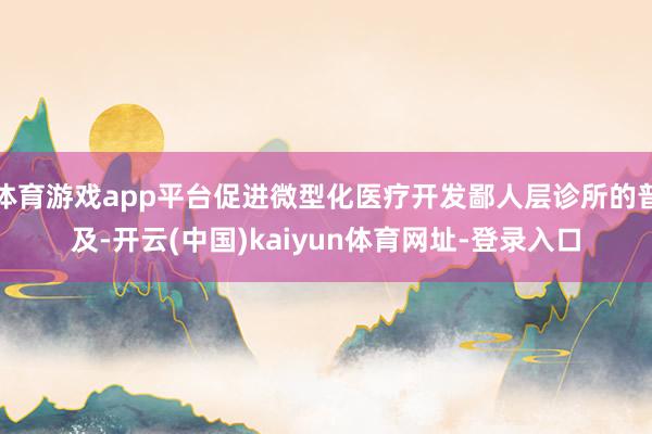体育游戏app平台促进微型化医疗开发鄙人层诊所的普及-开云(中国)kaiyun体育网址-登录入口