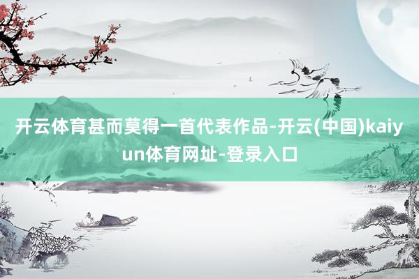 开云体育甚而莫得一首代表作品-开云(中国)kaiyun体育网址-登录入口