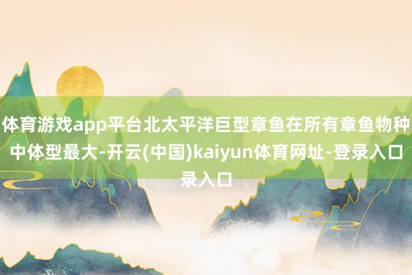 体育游戏app平台北太平洋巨型章鱼在所有章鱼物种中体型最大-开云(中国)kaiyun体育网址-登录入口