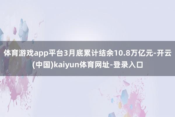 体育游戏app平台3月底累计结余10.8万亿元-开云(中国)kaiyun体育网址-登录入口