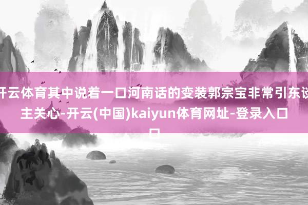 开云体育其中说着一口河南话的变装郭宗宝非常引东谈主关心-开云(中国)kaiyun体育网址-登录入口