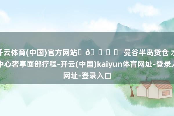 开云体育(中国)官方网站	🏝️ 曼谷半岛货仓 水疗中心奢享面部疗程-开云(中国)kaiyun体育网址-登录入口