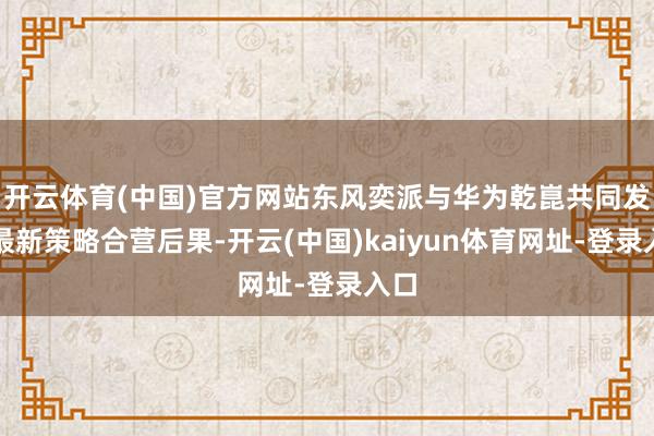 开云体育(中国)官方网站东风奕派与华为乾崑共同发布最新策略合营后果-开云(中国)kaiyun体育网址-登录入口