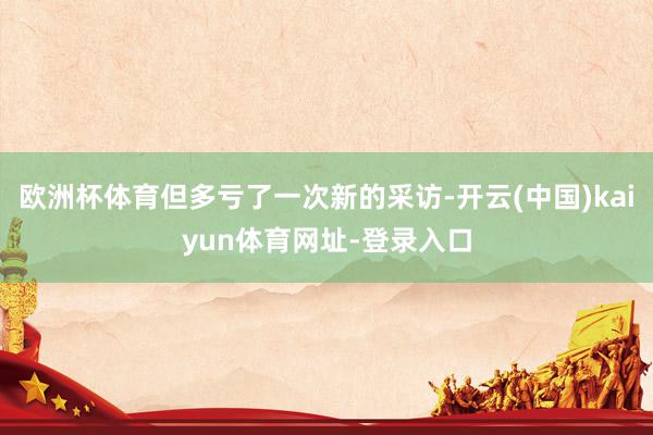 欧洲杯体育但多亏了一次新的采访-开云(中国)kaiyun体育网址-登录入口