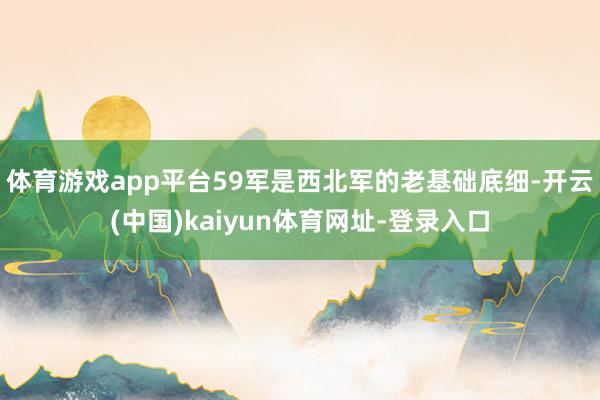 体育游戏app平台59军是西北军的老基础底细-开云(中国)kaiyun体育网址-登录入口