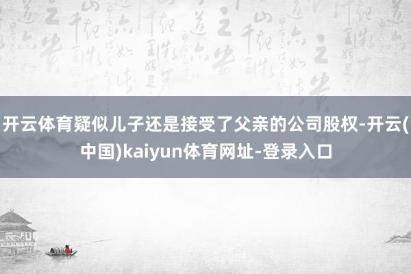 开云体育疑似儿子还是接受了父亲的公司股权-开云(中国)kaiyun体育网址-登录入口