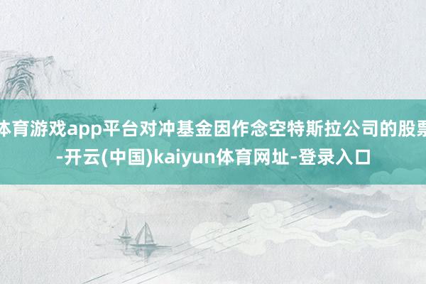 体育游戏app平台对冲基金因作念空特斯拉公司的股票-开云(中国)kaiyun体育网址-登录入口