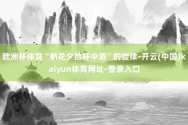 欧洲杯体育“朝花夕拾杯中酒”的旋律-开云(中国)kaiyun体育网址-登录入口