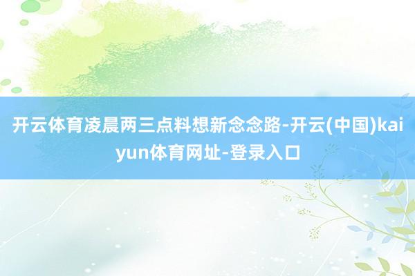 开云体育凌晨两三点料想新念念路-开云(中国)kaiyun体育网址-登录入口