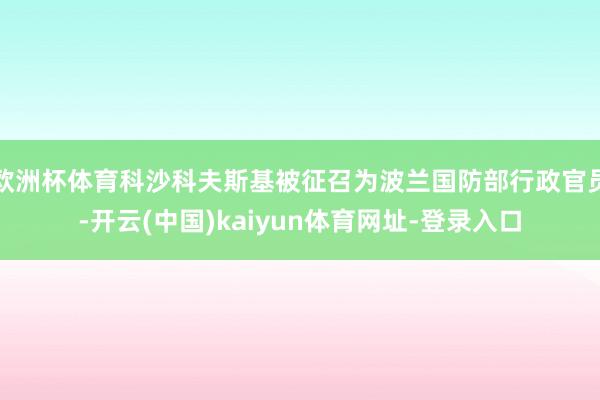 欧洲杯体育科沙科夫斯基被征召为波兰国防部行政官员-开云(中国)kaiyun体育网址-登录入口