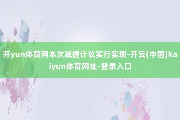 开yun体育网本次减握计议实行实现-开云(中国)kaiyun体育网址-登录入口