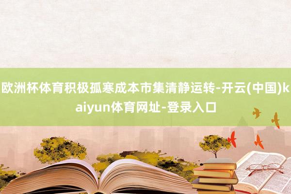 欧洲杯体育积极孤寒成本市集清静运转-开云(中国)kaiyun体育网址-登录入口