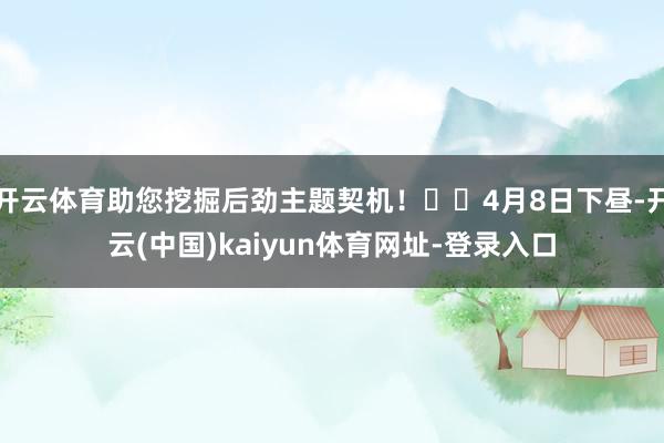开云体育助您挖掘后劲主题契机! 4月8日下昼-开云(中国)kaiyun体育网址-登录入口