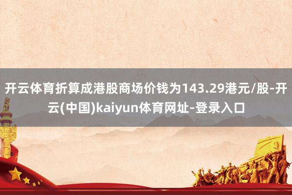 开云体育折算成港股商场价钱为143.29港元/股-开云(中国)kaiyun体育网址-登录入口