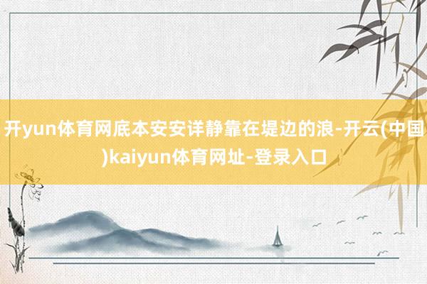 开yun体育网底本安安详静靠在堤边的浪-开云(中国)kaiyun体育网址-登录入口