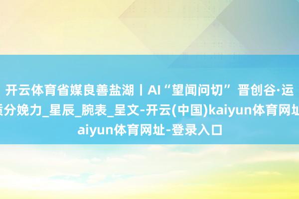 开云体育省媒良善盐湖丨AI“望闻问切” 晋创谷·运城解码新质分娩力_星辰_腕表_呈文-开云(中国)kaiyun体育网址-登录入口