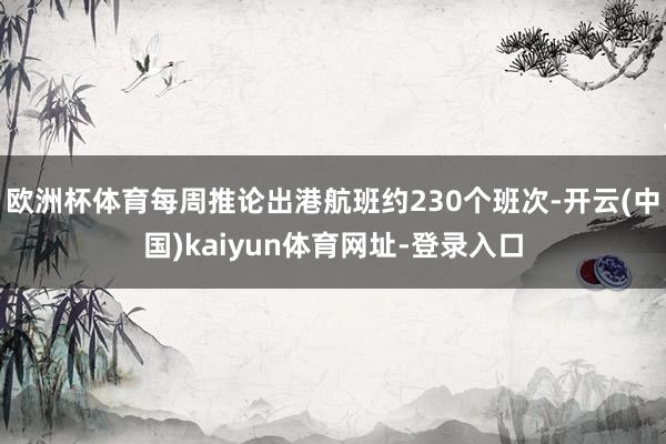 欧洲杯体育每周推论出港航班约230个班次-开云(中国)kaiyun体育网址-登录入口