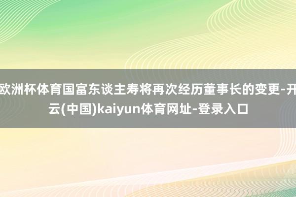 欧洲杯体育国富东谈主寿将再次经历董事长的变更-开云(中国)kaiyun体育网址-登录入口