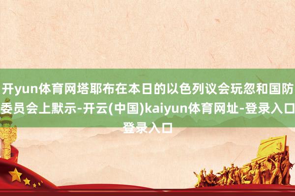 开yun体育网塔耶布在本日的以色列议会玩忽和国防委员会上默示-开云(中国)kaiyun体育网址-登录入口