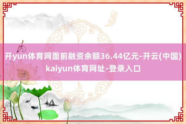 开yun体育网面前融资余额36.44亿元-开云(中国)kaiyun体育网址-登录入口