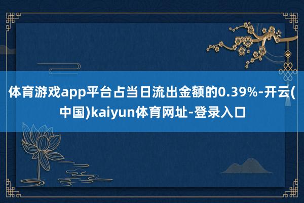 体育游戏app平台占当日流出金额的0.39%-开云(中国)kaiyun体育网址-登录入口