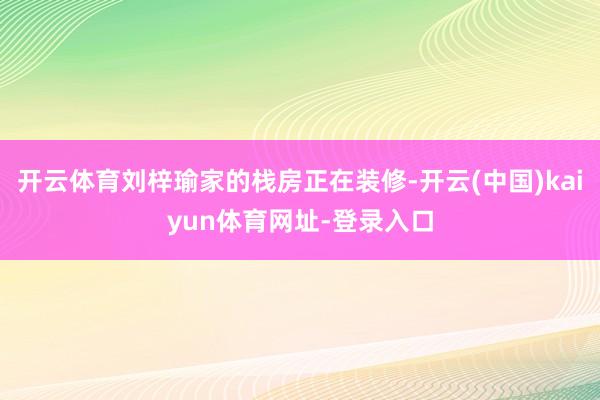 开云体育刘梓瑜家的栈房正在装修-开云(中国)kaiyun体育网址-登录入口