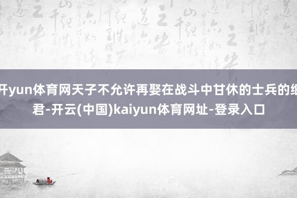 开yun体育网天子不允许再娶在战斗中甘休的士兵的细君-开云(中国)kaiyun体育网址-登录入口