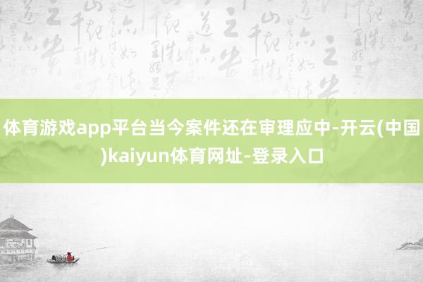 体育游戏app平台当今案件还在审理应中-开云(中国)kaiyun体育网址-登录入口