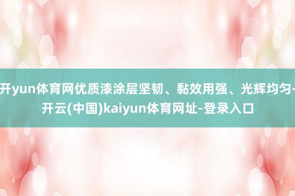 开yun体育网优质漆涂层坚韧、黏效用强、光辉均匀-开云(中国)kaiyun体育网址-登录入口