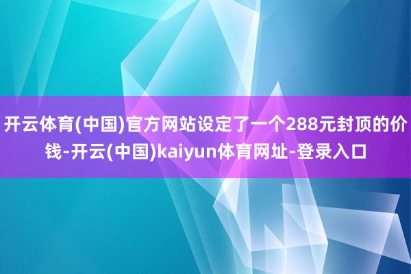 开云体育(中国)官方网站设定了一个288元封顶的价钱-开云(中国)kaiyun体育网址-登录入口