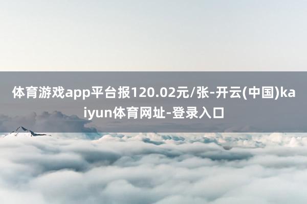 体育游戏app平台报120.02元/张-开云(中国)kaiyun体育网址-登录入口