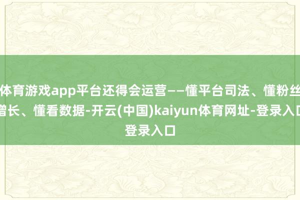 体育游戏app平台还得会运营——懂平台司法、懂粉丝增长、懂看数据-开云(中国)kaiyun体育网址-登录入口
