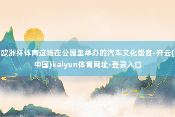 欧洲杯体育这场在公园里举办的汽车文化盛宴-开云(中国)kaiyun体育网址-登录入口