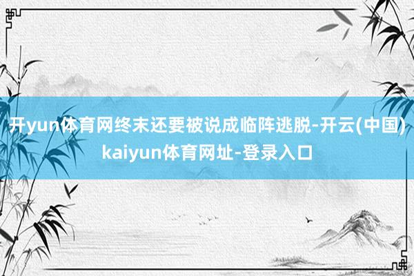 开yun体育网终末还要被说成临阵逃脱-开云(中国)kaiyun体育网址-登录入口