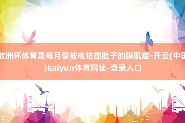 欧洲杯体育是每月像被电钻搅肚子的腺肌症-开云(中国)kaiyun体育网址-登录入口