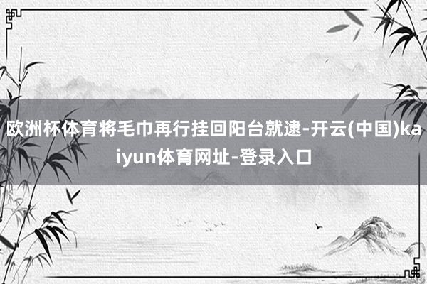 欧洲杯体育将毛巾再行挂回阳台就逮-开云(中国)kaiyun体育网址-登录入口