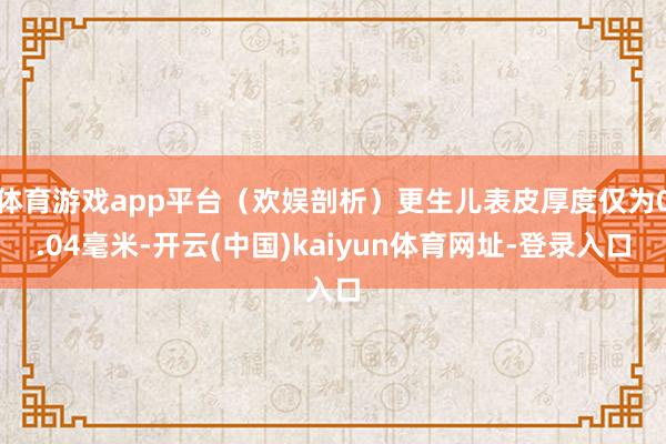 体育游戏app平台（欢娱剖析）更生儿表皮厚度仅为0.04毫米-开云(中国)kaiyun体育网址-登录入口