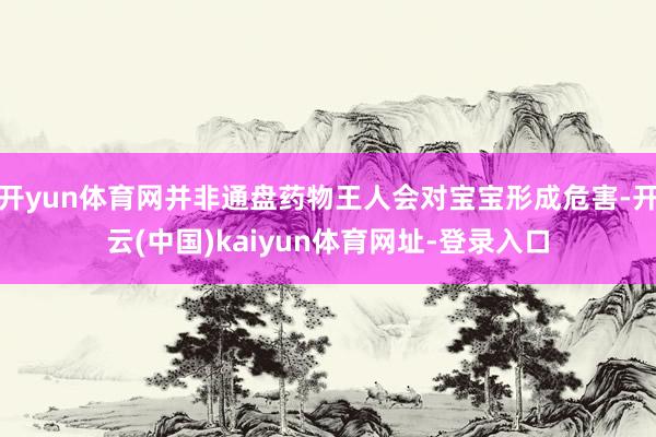 开yun体育网并非通盘药物王人会对宝宝形成危害-开云(中国)kaiyun体育网址-登录入口