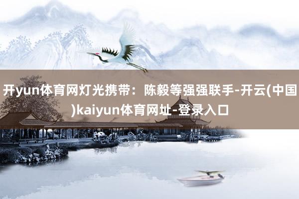 开yun体育网灯光携带：陈毅等强强联手-开云(中国)kaiyun体育网址-登录入口