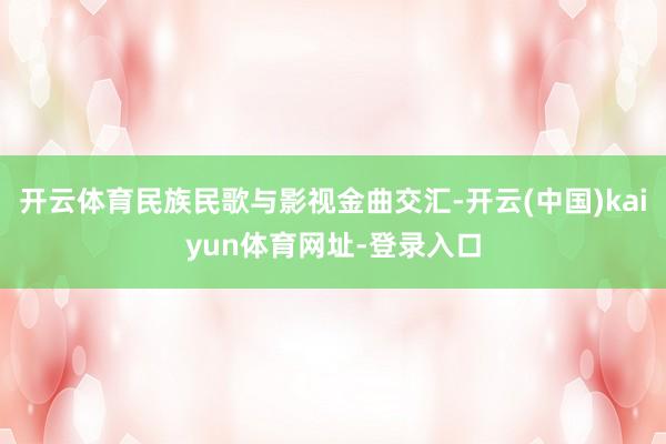 开云体育民族民歌与影视金曲交汇-开云(中国)kaiyun体育网址-登录入口